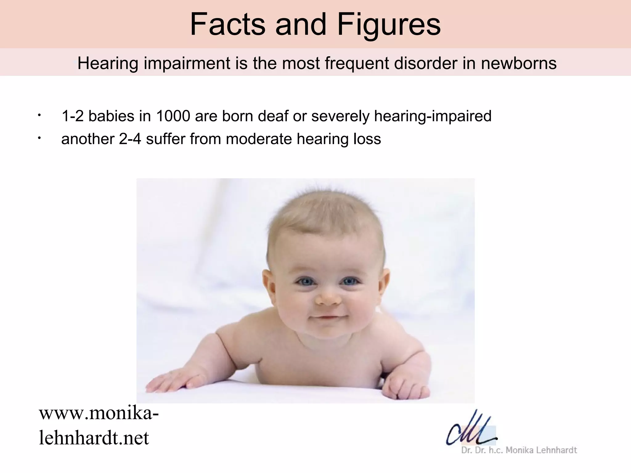 Facts and Figures
     •Hearing   impairment is the most frequent disorder in newborns

•   1-2 babies in 1000 are born deaf or severely hearing-impaired
•   another 2-4 suffer from moderate hearing loss




www.monika-
lehnhardt.net
 