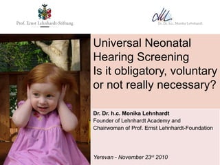 Universal Neonatal
Hearing Screening
Is it obligatory, voluntary
or not really necessary?

Dr. Dr. h.c. Monika Lehnhardt
Founder of Lehnhardt Academy and
Chairwoman of Prof. Ernst Lehnhardt-Foundation




Yerevan - November 23rd 2010
 