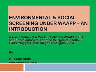 ENVIRONMENTAL & SOCIALENVIRONMENTAL & SOCIAL
SCREENING UNDER WAAPP – ANSCREENING UNDER WAAPP – AN
INTRODUCTIONINTRODUCTION
A presentation at a Meeting between WAAPP-PCOA presentation at a Meeting between WAAPP-PCO
and Coordinators of Adopted Villages of NARIs &and Coordinators of Adopted Villages of NARIs &
FCAs, Nugget Hotel, Abuja 14FCAs, Nugget Hotel, Abuja 14thth
August 2013August 2013
By
Hussain Shittu
WAAPP – Environment Focal Point
 