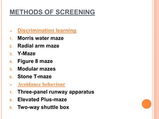 METHODS OF SCREENING
 Discrimination learning
1. Morris water maze
2. Radial arm maze
3. Y-Maze
4. Figure 8 maze
5. Modular mazes
6. Stone T-maze
 Avoidance behaviour
7. Three-panel runway apparatus
8. Elevated Plus-maze
9. Two-way shuttle box
 
