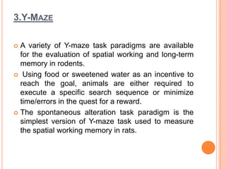 3.Y-MAZE
 A variety of Y-maze task paradigms are available
for the evaluation of spatial working and long-term
memory in rodents.
 Using food or sweetened water as an incentive to
reach the goal, animals are either required to
execute a specific search sequence or minimize
time/errors in the quest for a reward.
 The spontaneous alteration task paradigm is the
simplest version of Y-maze task used to measure
the spatial working memory in rats.
 