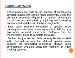 5.MODULAR MAZES
 These mazes are built on the concept of construction
complex mazes with simple maze segments. Using the
six basic segments (Figure 8) a number of complex
mazes can be constructed by adjoining and increasing
numbers and variations in the basic segments.
 Each basic segment comprises a specific maze
pathway constructed on a one square foot platform or in
any other required dimension. Platforms may be
mechanically joined to complete the maze.
 Further, the junction of platforms may be demarcated
with photocell sensors that defined specific maze
sections for automated monitoring studies using
commercially available photo-cell monitors or video
tracking systems.
 