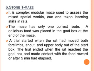 6.STONE T-MAZE
 It is complex modular maze used to assess the
mixed spatial workin, cue and taxon learning
skills in rats.
 The maze has only one correct route. A
delicious food was placed in the goal box at the
end of the maze.
 A trial started when the rat had moved both
forelimbs, snout, and upper body out of the start
box. The trial ended when the rat reached the
goal box and made contact with the food reward
or after 5 min had elapsed.
 
