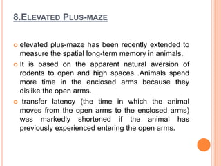 8.ELEVATED PLUS-MAZE
 elevated plus-maze has been recently extended to
measure the spatial long-term memory in animals.
 It is based on the apparent natural aversion of
rodents to open and high spaces .Animals spend
more time in the enclosed arms because they
dislike the open arms.
 transfer latency (the time in which the animal
moves from the open arms to the enclosed arms)
was markedly shortened if the animal has
previously experienced entering the open arms.
 