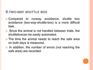 9.TWO-WAY SHUTTLE BOX
 Compared to runway avoidance, shuttle box
avoidance (two-way-shuttle-box) is a more difficult
task.
 Since the animal is not handled between trials, the
shuttleboxcan be easily automated.
 The time the animal needs to reach the safe area
on both days is measured.
 In addition, the number of errors (not reaching the
safe area) are recorded.
 