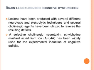 BRAIN LESION-INDUCED COGNITIVE DYSFUNCTION
 Lesions have been produced with several different
neurotoxic and electrolytic techniques and several
cholinergic agents have been utilized to reverse the
resulting deficits.
 A selective cholinergic neurotoxin, ethylcholine
mustard aziridinium ion (AF64A) has been widely
used for the experimental induction of cognitive
deficits.
 