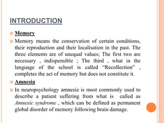 INTRODUCTION
 Memory
 Memory means the conservation of certain conditions,
their reproduction and their localisation in the past. The
three elements are of unequal values; The first two are
necessary , indispensible ; The third , what in the
language of the school is called “Recollection” ,
completes the act of memory but does not constitute it.
 Amnesia
 In neuropsychology amnesia is most commonly used to
describe a patient suffering from what is called as
Amnesic syndrome , which can be defined as permanent
global disorder of memory following brain damage.
 