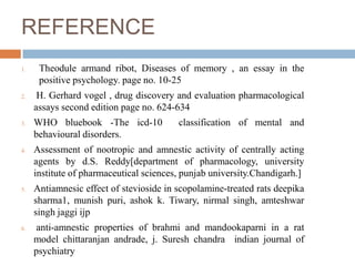 REFERENCE
1. Theodule armand ribot, Diseases of memory , an essay in the
positive psychology. page no. 10-25
2. H. Gerhard vogel , drug discovery and evaluation pharmacological
assays second edition page no. 624-634
3. WHO bluebook -The icd-10 classification of mental and
behavioural disorders.
4. Assessment of nootropic and amnestic activity of centrally acting
agents by d.S. Reddy[department of pharmacology, university
institute of pharmaceutical sciences, punjab university.Chandigarh.]
5. Antiamnesic effect of stevioside in scopolamine-treated rats deepika
sharma1, munish puri, ashok k. Tiwary, nirmal singh, amteshwar
singh jaggi ijp
6. anti-amnestic properties of brahmi and mandookaparni in a rat
model chittaranjan andrade, j. Suresh chandra indian journal of
psychiatry
 