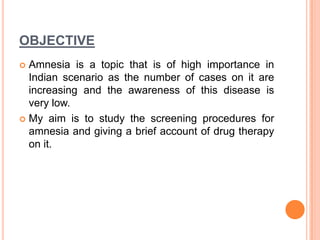 OBJECTIVE
 Amnesia is a topic that is of high importance in
Indian scenario as the number of cases on it are
increasing and the awareness of this disease is
very low.
 My aim is to study the screening procedures for
amnesia and giving a brief account of drug therapy
on it.
 