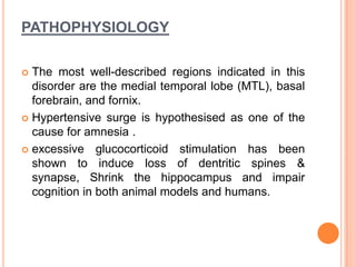 PATHOPHYSIOLOGY
 The most well-described regions indicated in this
disorder are the medial temporal lobe (MTL), basal
forebrain, and fornix.
 Hypertensive surge is hypothesised as one of the
cause for amnesia .
 excessive glucocorticoid stimulation has been
shown to induce loss of dentritic spines &
synapse, Shrink the hippocampus and impair
cognition in both animal models and humans.
 