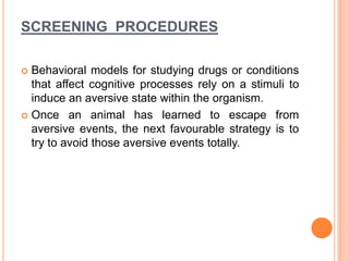 SCREENING PROCEDURES
 Behavioral models for studying drugs or conditions
that affect cognitive processes rely on a stimuli to
induce an aversive state within the organism.
 Once an animal has learned to escape from
aversive events, the next favourable strategy is to
try to avoid those aversive events totally.
 