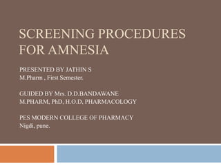 SCREENING PROCEDURES
FOR AMNESIA
PRESENTED BY JATHIN S
M.Pharm , First Semester.
GUIDED BY Mrs. D.D.BANDAWANE
M.PHARM, PhD, H.O.D, PHARMACOLOGY
PES MODERN COLLEGE OF PHARMACY
Nigdi, pune.
 