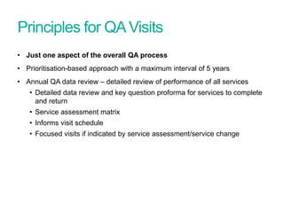 Principles for QAVisits
• Just one aspect of the overall QA process
• Prioritisation-based approach with a maximum interval of 5 years
• Annual QA data review – detailed review of performance of all services
• Detailed data review and key question proforma for services to complete
and return
• Service assessment matrix
• Informs visit schedule
• Focused visits if indicated by service assessment/service change
Screening Quality Assurance update
 