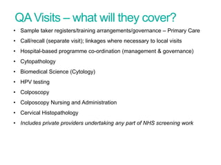 QAVisits – what will they cover?
• Sample taker registers/training arrangements/governance – Primary Care
• Call/recall (separate visit); linkages where necessary to local visits
• Hospital-based programme co-ordination (management & governance)
• Cytopathology
• Biomedical Science (Cytology)
• HPV testing
• Colposcopy
• Colposcopy Nursing and Administration
• Cervical Histopathology
• Includes private providers undertaking any part of NHS screening work
Screening Quality Assurance update
 