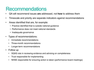 Recommendations
• QA will recommend issues are addressed, not how to address them
• Timescale and priority are separate indicators against recommendations
• Areas identified that are, for example:
• Practice identified that is outside national guidance
• Performance does not meet national standards
• Inadequate governance
• Types of recommendations:
• Immediate recommendations
• Three-month recommendations
• Longer-term recommendations
• Follow up
• SQAS role in reviewing evidence and advising on completeness
• Trust responsible for implementing
• NHSE responsible for ensuring action is taken (performance board meetings)
Screening Quality Assurance update
 