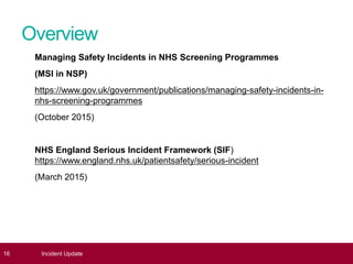 Overview
Managing Safety Incidents in NHS Screening Programmes
(MSI in NSP)
https://www.gov.uk/government/publications/managing-safety-incidents-in-
nhs-screening-programmes
(October 2015)
NHS England Serious Incident Framework (SIF)
https://www.england.nhs.uk/patientsafety/serious-incident
(March 2015)
16 Incident Update
 