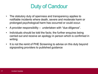 Duty of Candour
• The statutory duty of openness and transparency applies to
notifiable incidents where death, severe and moderate harm or
prolonged psychological harm has occurred or could occur.
• A provider responsibility – undertaken with “due diligence”.
• Individuals should be told the facts; the further enquires being
carried out and receive an apology in person which is confirmed in
writing
• It is not the remit of PHE Screening to advise on this duty beyond
signposting providers to published guidance
17 Incident Update
 