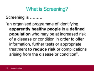 What is Screening?
Screening is ………
“an organised programme of identifying
apparently healthy people in a defined
population who may be at increased risk
of a disease or condition in order to offer
information, further tests or appropriate
treatment to reduce risk or complications
arising from the disease or condition”.
18 Incident Update
 