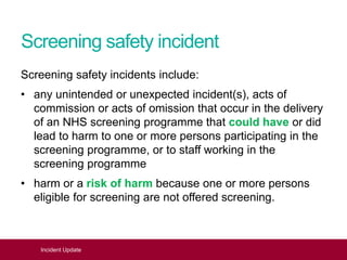 Screening safety incident
Screening safety incidents include:
• any unintended or unexpected incident(s), acts of
commission or acts of omission that occur in the delivery
of an NHS screening programme that could have or did
lead to harm to one or more persons participating in the
screening programme, or to staff working in the
screening programme
• harm or a risk of harm because one or more persons
eligible for screening are not offered screening.
Incident Update
 
