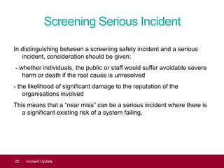 Screening Serious Incident
In distinguishing between a screening safety incident and a serious
incident, consideration should be given:
- whether individuals, the public or staff would suffer avoidable severe
harm or death if the root cause is unresolved
- the likelihood of significant damage to the reputation of the
organisations involved
This means that a “near miss” can be a serious incident where there is
a significant existing risk of a system failing.
20 Incident Update
 