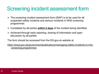 Screening incident assessment form
 The screening incident assessment form (SIAF) is to be used for all
suspected safety incidents and serious incidents in NHS screening
programmes
 Completed by all parties within 5 days of the incident being identified
 Achieved through early reporting, sharing of information and open
discussion by all parties
The form should be accessed from the DH.gov.uk website at
https://www.gov.uk/government/publications/managing-safety-incidents-in-nhs-
screening-programmes
22 Incident Update
 