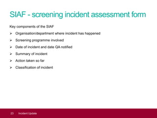 SIAF - screening incident assessment form
Key components of the SIAF
 Organisation/department where incident has happened
 Screening programme involved
 Date of incident and date QA notified
 Summary of incident
 Action taken so far
 Classification of incident
23 Incident Update
 