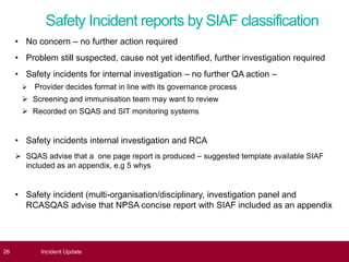 Safety Incident reports by SIAF classification
• No concern – no further action required
• Problem still suspected, cause not yet identified, further investigation required
• Safety incidents for internal investigation – no further QA action –
 Provider decides format in line with its governance process
 Screening and immunisation team may want to review
 Recorded on SQAS and SIT monitoring systems
• Safety incidents internal investigation and RCA
 SQAS advise that a one page report is produced – suggested template available SIAF
included as an appendix, e.g 5 whys
• Safety incident (multi-organisation/disciplinary, investigation panel and
RCASQAS advise that NPSA concise report with SIAF included as an appendix
26 Incident Update
 