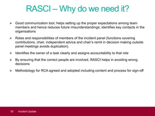 RASCI – Why do we need it?
 Good communication tool; helps setting up the proper expectations among team
members and hence reduces future misunderstandings; identifies key contacts in the
organisations
 Roles and responsibilities of members of the incident panel (functions covering
contributions, chair, independent advice and chair’s remit in decision making outside
panel meetings avoids duplication).
 Identifies the owner of a task clearly and assigns accountability to that role
 By ensuring that the correct people are involved, RASCI helps in avoiding wrong
decisions
 Methodology for RCA agreed and adopted including content and process for sign-off
30 Incident Update
 