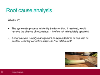 Root cause analysis
What is it?
• The systematic process to identify the factor that, if resolved, would
remove the chance of recurrence. It is often not immediately apparent.
• A root cause is usually management or system failures of one kind or
another - identify corrective actions to “cut off the root”.
34 Incident Update
 