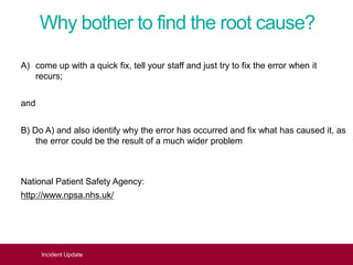 Why bother to find the root cause?
A) come up with a quick fix, tell your staff and just try to fix the error when it
recurs;
and
B) Do A) and also identify why the error has occurred and fix what has caused it, as
the error could be the result of a much wider problem
National Patient Safety Agency:
http://www.npsa.nhs.uk/
Incident Update
 