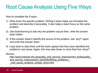 Root CauseAnalysis Using Five Ways
How to complete the 5 ways:
1) Write down the specific problem. Writing it down helps you formalise the
problem and describe it accurately. It also helps a team focus on the same
problem
2) Use brainstorming to ask why the problem occurs then, write the answer
down below
3) If this answer doesn't identify the source of the problem, ask ‘why?' again
and write that answer down
4) Loop back to step three until the team agrees that they have identified the
problem's root cause. Again, this may take fewer or more than five ‘whys?'
Source:
http://www.institute.nhs.uk/quality_and_service_improvement_tools/quality_
and_service_improvement_tools/identifying_problems_-
_root_cause_analysis_using5_whys.html
38 Incident Update
 