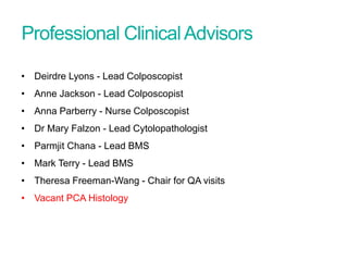 Professional ClinicalAdvisors
Screening Quality Assurance update
• Deirdre Lyons - Lead Colposcopist
• Anne Jackson - Lead Colposcopist
• Anna Parberry - Nurse Colposcopist
• Dr Mary Falzon - Lead Cytolopathologist
• Parmjit Chana - Lead BMS
• Mark Terry - Lead BMS
• Theresa Freeman-Wang - Chair for QA visits
• Vacant PCA Histology
 