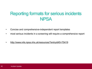 Reporting formats for serious incidents
NPSA
40 Incident Update
• Concise and comprehensive-independent report templates
• most serious incidents in a screening will require a comprehensive report
• http://www.nrls.npsa.nhs.uk/resources/?entryid45=75419
 