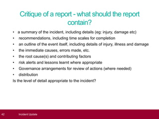 Critique of a report - what should the report
contain?
• a summary of the incident, including details (eg: injury, damage etc)
• recommendations, including time scales for completion
• an outline of the event itself, including details of injury, illness and damage
• the immediate causes, errors made, etc.
• the root cause(s) and contributing factors
• risk alerts and lessons learnt where appropriate
• Governance arrangements for review of actions (where needed)
• distribution
Is the level of detail appropriate to the incident?
42 Incident Update
 