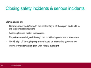 Closing safety incidents & serious incidents
SQAS advise on:
• Commissioner satisfied with the content/style of the report and its fit to
the incident classifications
• Actions planned match root causes
• Report reviewed/signed through the provider’s governance structures
• NHSE sign off through programme board or alternative governance
• Provider monitor action plan with NHSE oversight
43 Incident Update
 