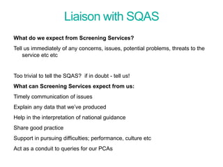 Liaison with SQAS
What do we expect from Screening Services?
Tell us immediately of any concerns, issues, potential problems, threats to the
service etc etc
Too trivial to tell the SQAS? if in doubt - tell us!
What can Screening Services expect from us:
Timely communication of issues
Explain any data that we’ve produced
Help in the interpretation of national guidance
Share good practice
Support in pursuing difficulties; performance, culture etc
Act as a conduit to queries for our PCAs
Screening Quality Assurance update
 