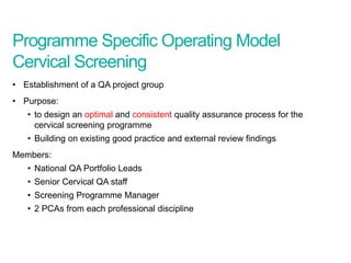 Programme Specific Operating Model
Cervical Screening
• Establishment of a QA project group
• Purpose:
• to design an optimal and consistent quality assurance process for the
cervical screening programme
• Building on existing good practice and external review findings
Members:
• National QA Portfolio Leads
• Senior Cervical QA staff
• Screening Programme Manager
• 2 PCAs from each professional discipline
Screening Quality Assurance update
 