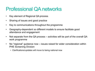Professional QAnetworks
• Key element of Regional QA process
• Sharing of issues and good practice
• Key to communications throughout the programme
• Geography-dependent so different models to ensure facilitate good
attendance and engagement
• Not separate from the QA process – activities will be part of the overall QA
work programme
• No “regional” guidance now – issues raised for wider consideration within
PHE Screening Division
• Clarifications/updates will move to being national now
Screening Quality Assurance update
 