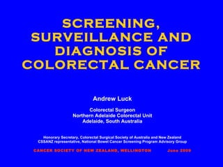 SCREENING, SURVEILLANCE AND DIAGNOSIS OF COLORECTAL CANCER Andrew Luck Colorectal Surgeon Northern Adelaide Colorectal Unit Adelaide, South Australia Honorary Secretary, Colorectal Surgical Society of Australia and New Zealand CSSANZ representative, National Bowel Cancer Screening Program Advisory Group CANCER SOCIETY OF NEW ZEALAND, WELLINGTON  June 2009 
