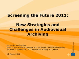 Screening the Future 2011: New Strategies and Challenges in Audiovisual Archiving Javier Hernandez Ros, Head of Unit Cultural Heritage and Technology Enhanced Learning European Commission, DG Information Society and Media 14 March 2011   