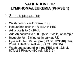 VALIDATION FOR
LYMPHOMA/LEUKEMIA (PHASE 1)
1. Sample preparation
• Wash cells x 2 with warm PBS
• Resuspend cells in 1% BSA in PBS
• Adjust cells to 5 x109 /L
• Add Ab cocktail to 100ul (5 x105 cells) of sample
• Incubate for 15 minutes in dark at RT.
• Lyse with 1mL VersaLyse (BC ref. IM3648) plus
25 uL IOTest 3 Fixative (BC ref. IM3515)
• Wash and suspend in 1 mL PBS and 12.5 uL
IOTest 3 Fixative (BC ref. IM3515)
 