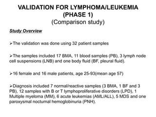 VALIDATION FOR LYMPHOMA/LEUKEMIA
(PHASE 1)
(Comparison study)
Study Overview
The validation was done using 32 patient samples
The samples included 17 BMA, 11 blood samples (PB), 3 lymph node
cell suspensions (LNB) and one body fluid (BF, pleural fluid).
16 female and 16 male patients, age 25-93(mean age 57)
Diagnosis included 7 normal/reactive samples (3 BMA, 1 BF and 3
PB), 12 samples with B or T lymphoproliferative disorders (LPD), 1
Multiple myeloma (MM), 6 acute leukemias (AML/ALL), 5 MDS and one
paroxysmal nocturnal hemoglobinuria (PNH).
 