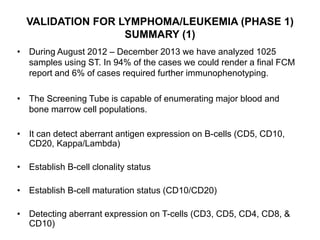 VALIDATION FOR LYMPHOMA/LEUKEMIA (PHASE 1)
SUMMARY (1)
• During August 2012 – December 2013 we have analyzed 1025
samples using ST. In 94% of the cases we could render a final FCM
report and 6% of cases required further immunophenotyping.
• The Screening Tube is capable of enumerating major blood and
bone marrow cell populations.
• It can detect aberrant antigen expression on B-cells (CD5, CD10,
CD20, Kappa/Lambda)
• Establish B-cell clonality status
• Establish B-cell maturation status (CD10/CD20)
• Detecting aberrant expression on T-cells (CD3, CD5, CD4, CD8, &
CD10)
 