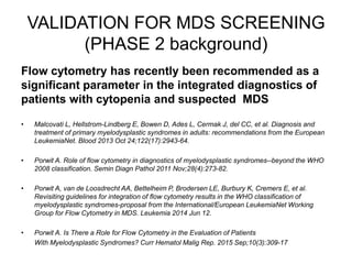 Flow cytometry has recently been recommended as a
significant parameter in the integrated diagnostics of
patients with cytopenia and suspected MDS
• Malcovati L, Hellstrom-Lindberg E, Bowen D, Ades L, Cermak J, del CC, et al. Diagnosis and
treatment of primary myelodysplastic syndromes in adults: recommendations from the European
LeukemiaNet. Blood 2013 Oct 24;122(17):2943-64.
• Porwit A. Role of flow cytometry in diagnostics of myelodysplastic syndromes--beyond the WHO
2008 classification. Semin Diagn Pathol 2011 Nov;28(4):273-82.
• Porwit A, van de Loosdrecht AA, Bettelheim P, Brodersen LE, Burbury K, Cremers E, et al.
Revisiting guidelines for integration of flow cytometry results in the WHO classification of
myelodysplastic syndromes-proposal from the International/European LeukemiaNet Working
Group for Flow Cytometry in MDS. Leukemia 2014 Jun 12.
• Porwit A. Is There a Role for Flow Cytometry in the Evaluation of Patients
With Myelodysplastic Syndromes? Curr Hematol Malig Rep. 2015 Sep;10(3):309-17
VALIDATION FOR MDS SCREENING
(PHASE 2 background)
 