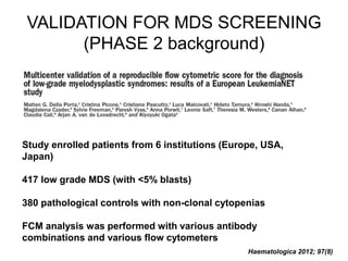 VALIDATION FOR MDS SCREENING
(PHASE 2 background)
Study enrolled patients from 6 institutions (Europe, USA,
Japan)
417 low grade MDS (with <5% blasts)
380 pathological controls with non-clonal cytopenias
FCM analysis was performed with various antibody
combinations and various flow cytometers
Haematologica 2012; 97(8)
 