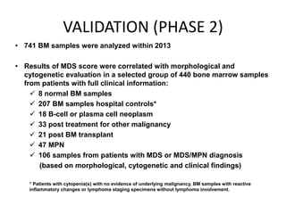 VALIDATION (PHASE 2)
• 741 BM samples were analyzed within 2013
• Results of MDS score were correlated with morphological and
cytogenetic evaluation in a selected group of 440 bone marrow samples
from patients with full clinical information:
 8 normal BM samples
 207 BM samples hospital controls*
 18 B-cell or plasma cell neoplasm
 33 post treatment for other malignancy
 21 post BM transplant
 47 MPN
 106 samples from patients with MDS or MDS/MPN diagnosis
(based on morphological, cytogenetic and clinical findings)
* Patients with cytopenia(s) with no evidence of underlying malignancy, BM samples with reactive
inflammatory changes or lymphoma staging specimens without lymphoma involvement.
 
