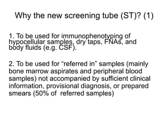 Why the new screening tube (ST)? (1)
1. To be used for immunophenotyping of
hypocellular samples, dry taps, FNAs, and
body fluids (e.g. CSF).
2. To be used for “referred in” samples (mainly
bone marrow aspirates and peripheral blood
samples) not accompanied by sufficient clinical
information, provisional diagnosis, or prepared
smears (50% of referred samples)
 