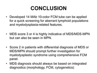 CONCLUSION
• Developed 14 MAb 10-color FCM tube can be applied
for a quick screening for aberrant lymphoid populations
and myelodysplasia-related features.
• MDS score 3 or 4 is highly indicative of MDS/MDS-MPN
but can also be seen in MPN.
• Score 2 in patients with differential diagnosis of MDS or
MDS/MPN should prompt further investigation for
myelodysplastic syndrome using comprehensive FCM
panel.
• MDS diagnosis should always be based on integrated
diagnostics (morphology, FCM, cytogenetics)
 