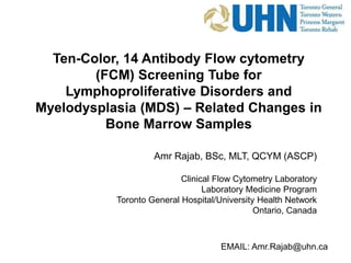 Ten-Color, 14 Antibody Flow cytometry
(FCM) Screening Tube for
Lymphoproliferative Disorders and
Myelodysplasia (MDS) – Related Changes in
Bone Marrow Samples
EMAIL: Amr.Rajab@uhn.ca
Amr Rajab, BSc, MLT, QCYM (ASCP)
Clinical Flow Cytometry Laboratory
Laboratory Medicine Program
Toronto General Hospital/University Health Network
Ontario, Canada
 
