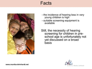 Facts <ul><li>- the incidence of hearing loss in very young children is high </li></ul><ul><li>- suitable screening equipm...